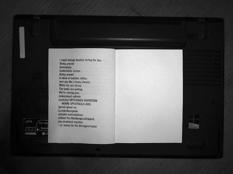 i might change location during the day.

Being around
Serendipity
inzidentelles Lernen
Being around

A cloak of isolation settles
over you like a heavy shower.
While the sun shines.
The tasks are waiting.
We’re making plus.

embarassed solitude
multichat OFFERINGS INVITATION AGAIN: SPECTACLE+ADS
ignore+ghost me
Lumpenbourgoisie
complex contradictions
without the Handlungsunfähigkeit.
any emoptional reaction
—or money for the Verlagsvorhaben