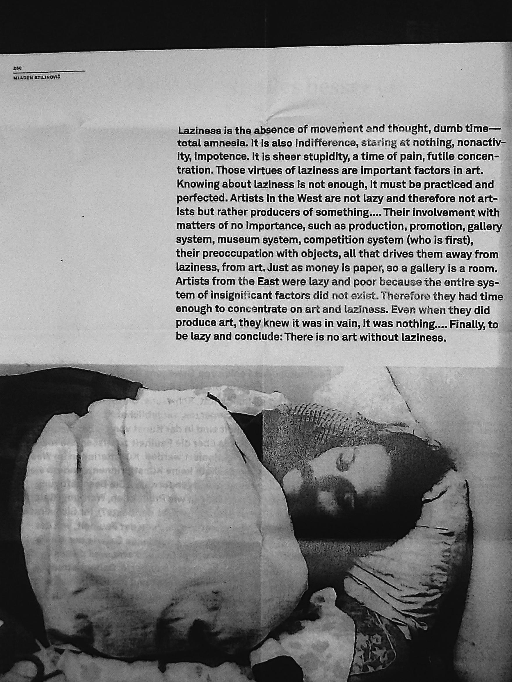 Mladen Stilinović: «Laziness is the absence of movement and thought, dumb time—total amnesia. It is also indifference, staring at nothing, nonactivity, impotence. It is sheer stupidity, a time of pain, futile concentration. Those virtues of laziness are important factors in art. Knowing about laziness is not enough, it must be practiced and perfected. Artists in the West are not lazy and therefore not artists but rather producers of something…. Their involvement with matters of no importance, such as production, promotion, gallery system, museum system, competition system (who is first), their preoccupation with objects, all that drives them away from laziness, from art. Just as money is paper, so a gallery is a room. Artists from the East were lazy and poor because the entire system of insignificant factors did not exist. Therefore they had time enough to concentrate on art and laziness. Even when they did produce art, they knew it was in vain, it was nothing.… Finally, to be lazy and conclude: There is no art without laziness.»
