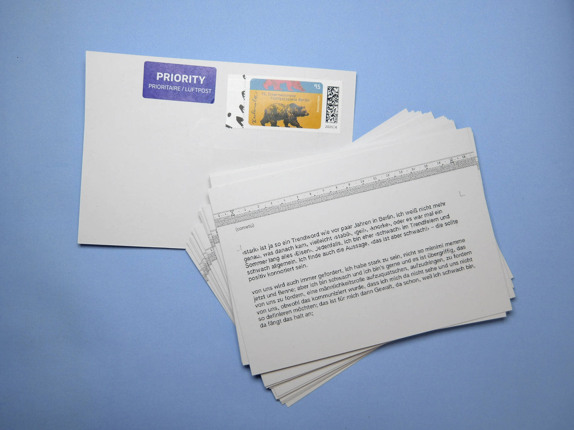 postcard with a poem by cometu: ‹Strong› is kind of a buzzword, like it was a few years ago in Berlin. I don’t remember exactly what came after that—maybe ‹stabil›, ‹geil›, ‹knorke›, or maybe for one whole summer everything was ‹Eisen.› Anyway, I’m pretty ‹weak› when it comes to jumping on trends, and weak in general. I also think the phrase, ‹That’s so weak!›—it should have a positive connotation.

We’re always being told to be strong, not to be such a crybaby mimimi and whine; but I’m weak and I like being that way, and it’s intrusive to demand that of us, to push a masculine role on us, to impose it, to demand it of us, even though we’ve made it clear that I don’t see myself that way and we don’t want to define ourselves that way; to me, that’s violence, precisely because I’m weak—that’s where it starts;